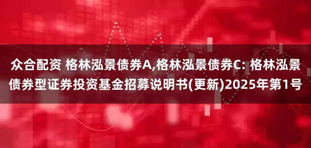 众合配资 格林泓景债券A,格林泓景债券C: 格林泓景债券型证券投资基金招募说明书(更新)2025年第1号