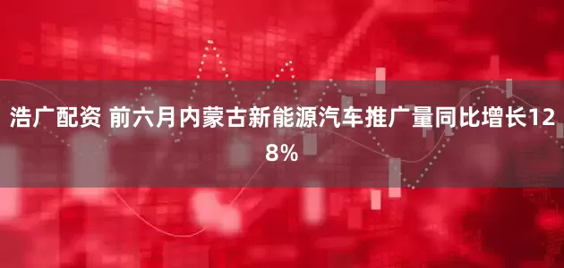 浩广配资 前六月内蒙古新能源汽车推广量同比增长128%