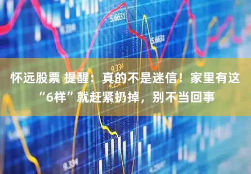 怀远股票 提醒：真的不是迷信！家里有这“6样”就赶紧扔掉，别不当回事