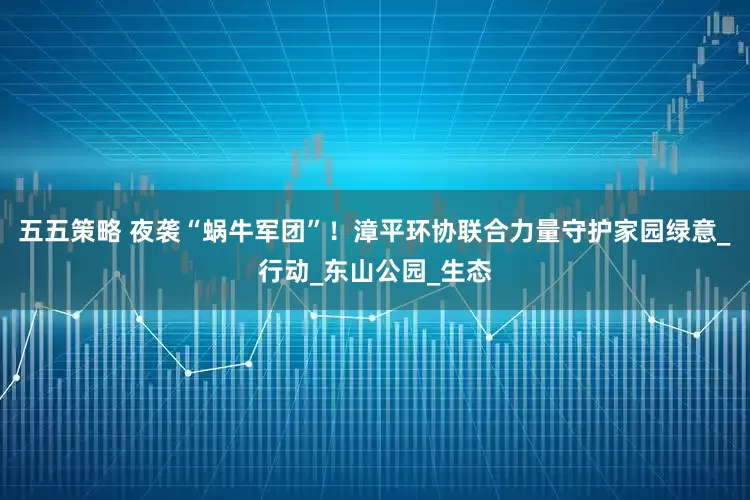 五五策略 夜袭“蜗牛军团”！漳平环协联合力量守护家园绿意_行动_东山公园_生态