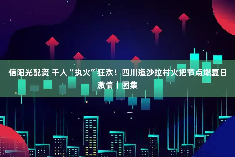 信阳光配资 千人“执火”狂欢！四川迤沙拉村火把节点燃夏日激情丨图集