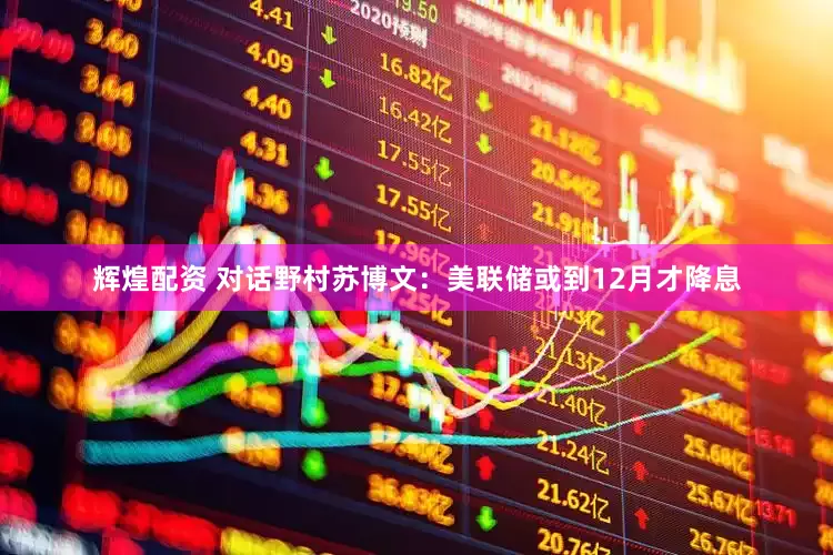 辉煌配资 对话野村苏博文：美联储或到12月才降息
