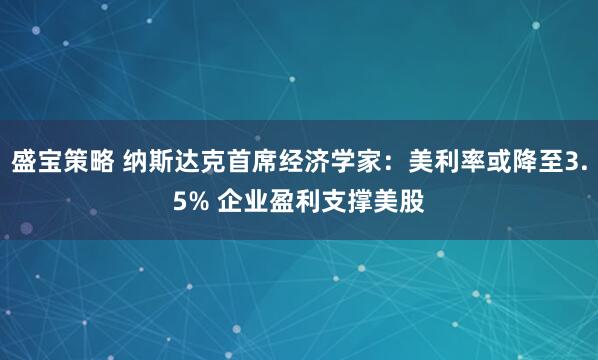盛宝策略 纳斯达克首席经济学家:美利率或降至3.5% 企业盈利支撑美股