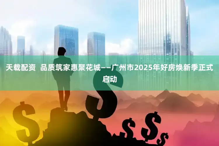 天载配资 品质筑家惠聚花城——广州市2025年好房焕新季正式启动