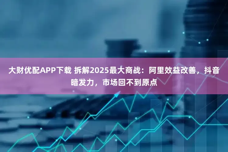 大财优配APP下载 拆解2025最大商战:阿里效益改善,抖音暗发力,市场回不到原点