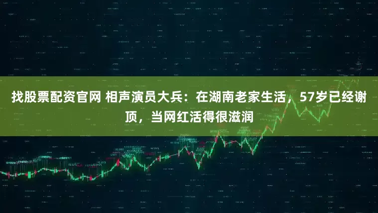 找股票配资官网 相声演员大兵：在湖南老家生活，57岁已经谢顶，当网红活得很滋润