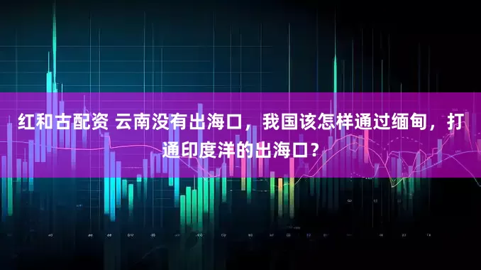 红和古配资 云南没有出海口，我国该怎样通过缅甸，打通印度洋的出海口？