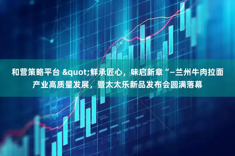 和营策略平台 "鲜承匠心，味启新章“—兰州牛肉拉面产业高质量发展，暨太太乐新品发布会圆满落幕